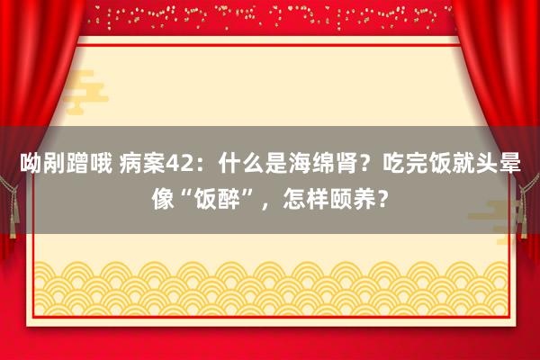 呦剐蹭哦 病案42：什么是海绵肾？吃完饭就头晕像“饭醉”，怎样颐养？