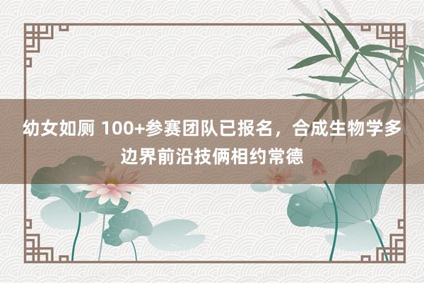 幼女如厕 100+参赛团队已报名，合成生物学多边界前沿技俩相约常德