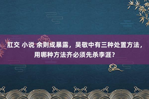 肛交 小说 余则成暴露，吴敬中有三种处置方法，用哪种方法齐必须先杀李涯？