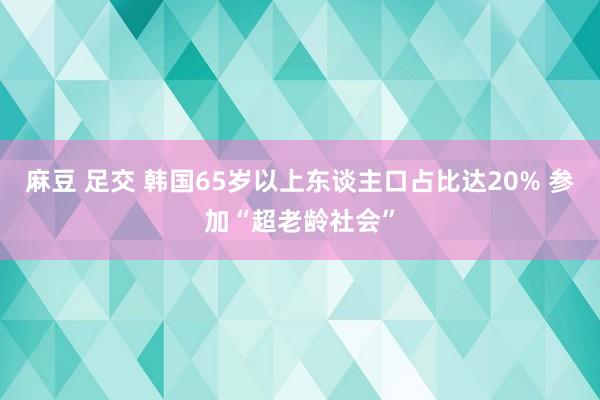 麻豆 足交 韩国65岁以上东谈主口占比达20% 参加“超老龄社会”