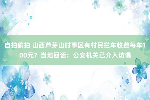 自拍偷拍 山西芦芽山时事区有村民拦车收费每车100元？当地回话：公安机关已介入访谒