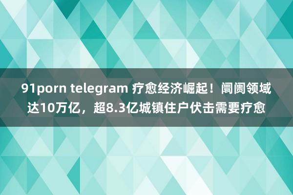 91porn telegram 疗愈经济崛起！阛阓领域达10万亿，超8.3亿城镇住户伏击需要疗愈