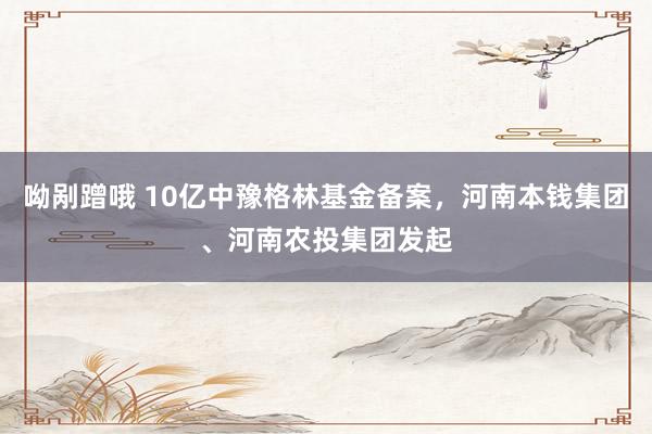 呦剐蹭哦 10亿中豫格林基金备案，河南本钱集团、河南农投集团发起