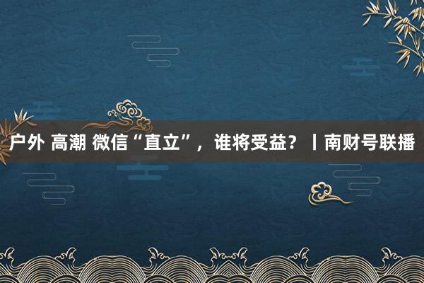 户外 高潮 微信“直立”，谁将受益？丨南财号联播