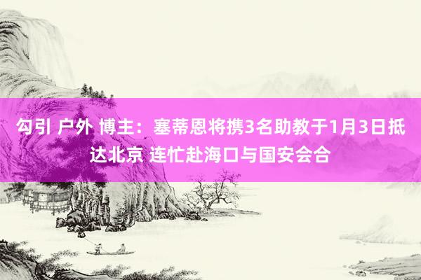 勾引 户外 博主：塞蒂恩将携3名助教于1月3日抵达北京 连忙赴海口与国安会合