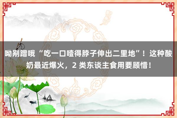 呦剐蹭哦 “吃一口噎得脖子伸出二里地”！这种酸奶最近爆火，2 类东谈主食用要顾惜！