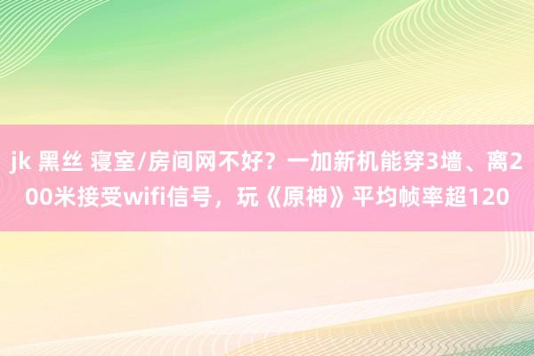 jk 黑丝 寝室/房间网不好？一加新机能穿3墙、离200米接受wifi信号，玩《原神》平均帧率超120