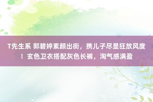 T先生系 郭碧婷素颜出街，携儿子尽显狂放风度！玄色卫衣搭配灰色长裤，淘气感满盈