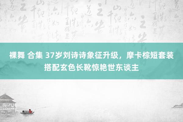 裸舞 合集 37岁刘诗诗象征升级，摩卡棕短套装搭配玄色长靴惊艳世东谈主