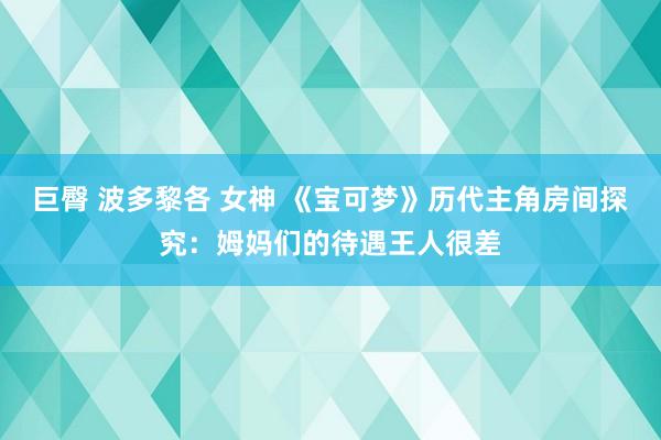 巨臀 波多黎各 女神 《宝可梦》历代主角房间探究：姆妈们的待遇王人很差