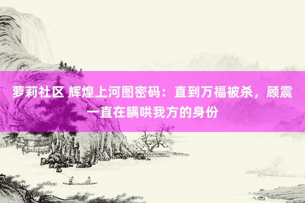 萝莉社区 辉煌上河图密码：直到万福被杀，顾震一直在瞒哄我方的身份