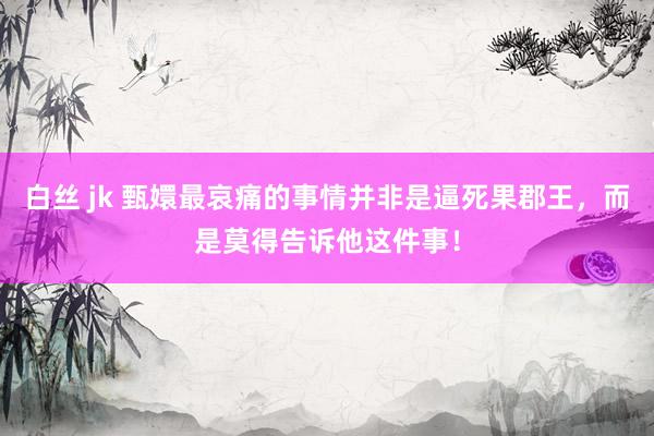 白丝 jk 甄嬛最哀痛的事情并非是逼死果郡王，而是莫得告诉他这件事！