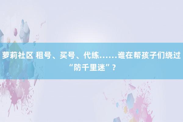 萝莉社区 租号、买号、代练……谁在帮孩子们绕过“防千里迷”？