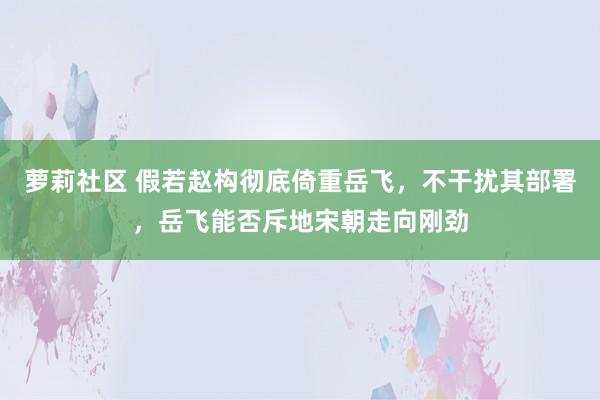 萝莉社区 假若赵构彻底倚重岳飞，不干扰其部署，岳飞能否斥地宋朝走向刚劲