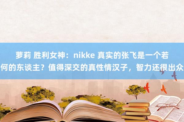 萝莉 胜利女神：nikke 真实的张飞是一个若何的东谈主？值得深交的真性情汉子，智力还很出众