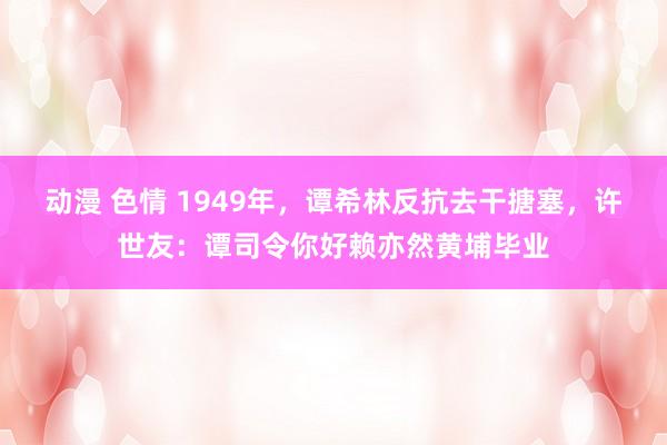 动漫 色情 1949年，谭希林反抗去干搪塞，许世友：谭司令你好赖亦然黄埔毕业