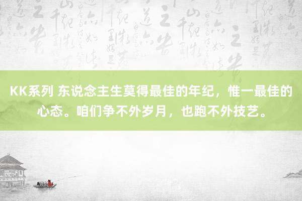 KK系列 东说念主生莫得最佳的年纪，惟一最佳的心态。咱们争不外岁月，也跑不外技艺。