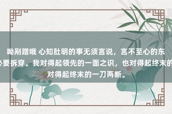 呦剐蹭哦 心知肚明的事无须言说，言不至心的东谈主也没必要拆穿。我对得起领先的一面之识，也对得起终末的一刀两断。