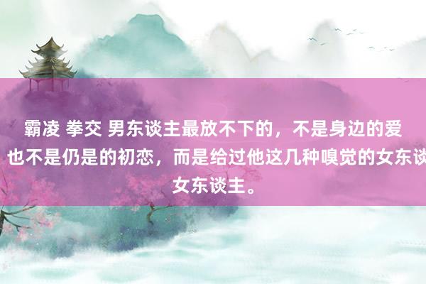 霸凌 拳交 男东谈主最放不下的，不是身边的爱妻，也不是仍是的初恋，而是给过他这几种嗅觉的女东谈主。