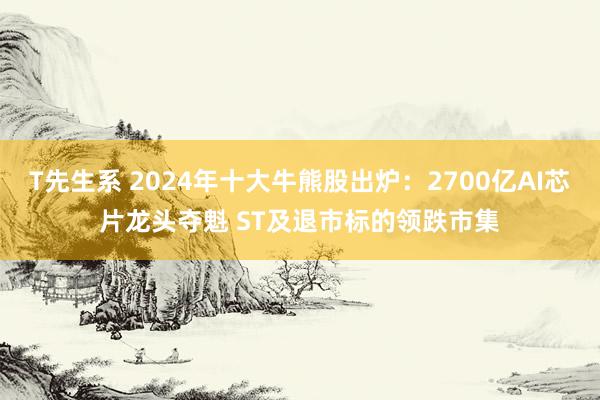 T先生系 2024年十大牛熊股出炉：2700亿AI芯片龙头夺魁 ST及退市标的领跌市集