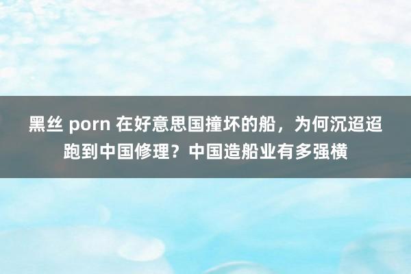 黑丝 porn 在好意思国撞坏的船，为何沉迢迢跑到中国修理？中国造船业有多强横