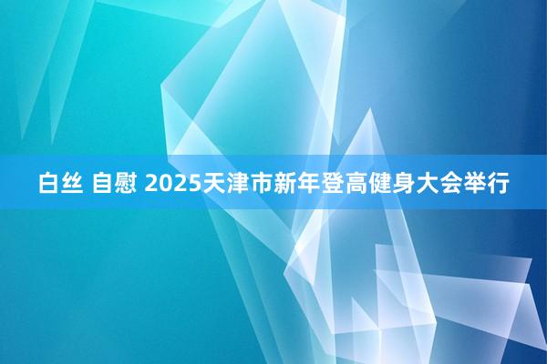 白丝 自慰 2025天津市新年登高健身大会举行