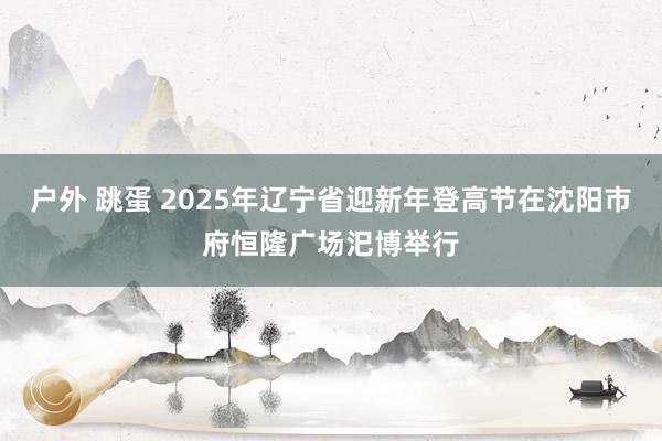 户外 跳蛋 2025年辽宁省迎新年登高节在沈阳市府恒隆广场汜博举行