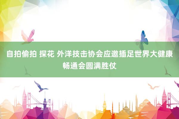 自拍偷拍 探花 外洋技击协会应邀插足世界大健康畅通会圆满胜仗