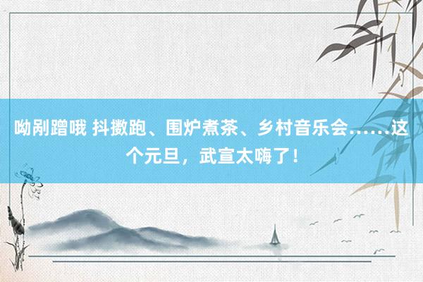 呦剐蹭哦 抖擞跑、围炉煮茶、乡村音乐会……这个元旦，武宣太嗨了！