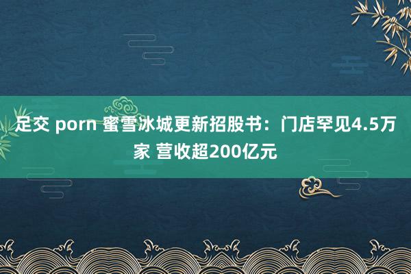 足交 porn 蜜雪冰城更新招股书：门店罕见4.5万家 营收超200亿元