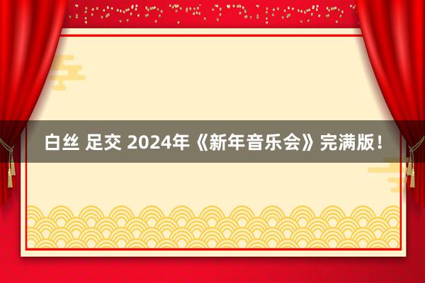 白丝 足交 2024年《新年音乐会》完满版！