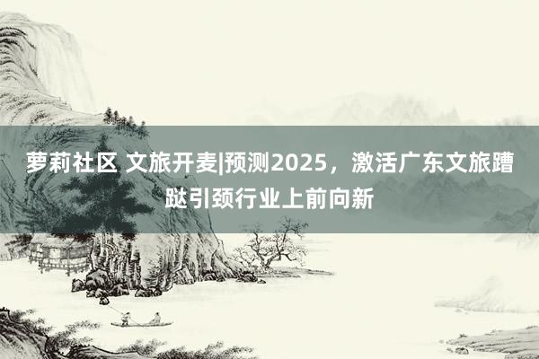 萝莉社区 文旅开麦|预测2025，激活广东文旅蹧跶引颈行业上前向新