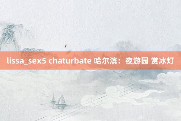 lissa_sex5 chaturbate 哈尔滨：夜游园 赏冰灯