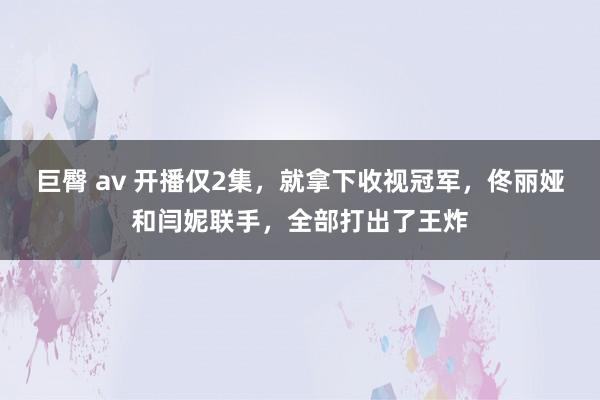 巨臀 av 开播仅2集，就拿下收视冠军，佟丽娅和闫妮联手，全部打出了王炸