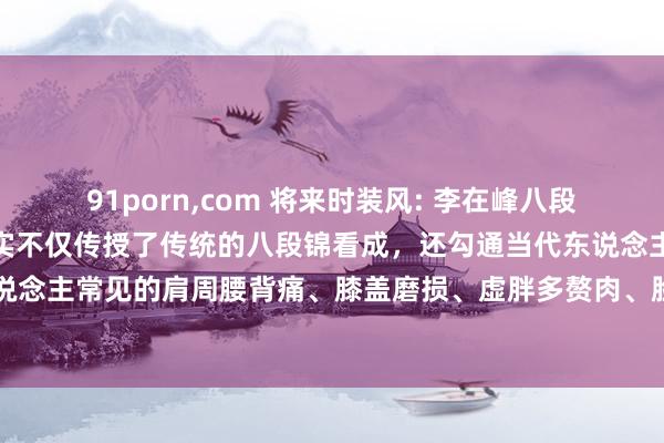 91porn，com 将来时装风: 李在峰八段锦全套共享啦，李在峰忠实不仅传授了传统的八段锦看成，还勾通当代东说念主的健康需求，<a href=