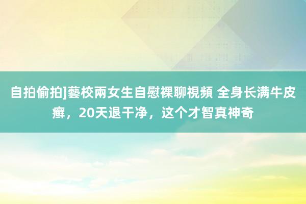 自拍偷拍]藝校兩女生自慰裸聊視頻 全身长满牛皮癣，20天退干净，这个才智真神奇