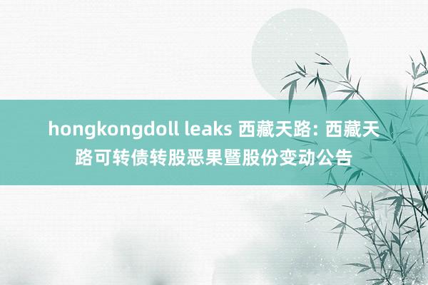 hongkongdoll leaks 西藏天路: 西藏天路可转债转股恶果暨股份变动公告