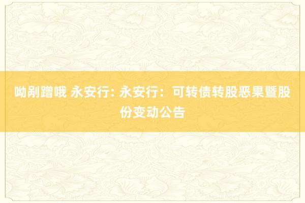 呦剐蹭哦 永安行: 永安行：可转债转股恶果暨股份变动公告