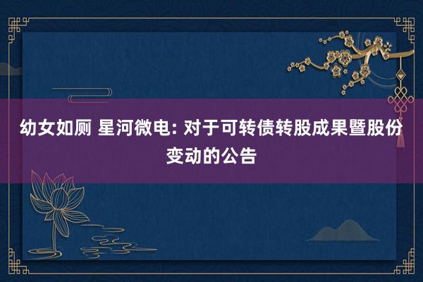 幼女如厕 星河微电: 对于可转债转股成果暨股份变动的公告