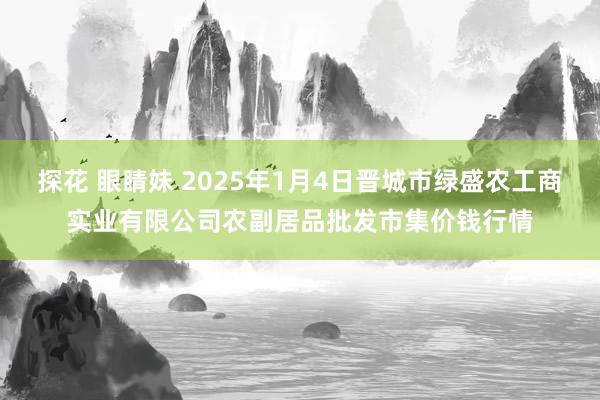 探花 眼睛妹 2025年1月4日晋城市绿盛农工商实业有限公司农副居品批发市集价钱行情