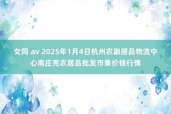 女同 av 2025年1月4日杭州农副居品物流中心南庄兜农居品批发市集价钱行情