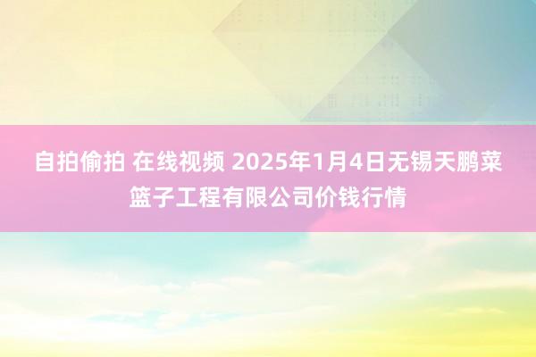 自拍偷拍 在线视频 2025年1月4日无锡天鹏菜篮子工程有限公司价钱行情