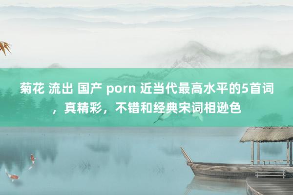 菊花 流出 国产 porn 近当代最高水平的5首词，真精彩，不错和经典宋词相逊色