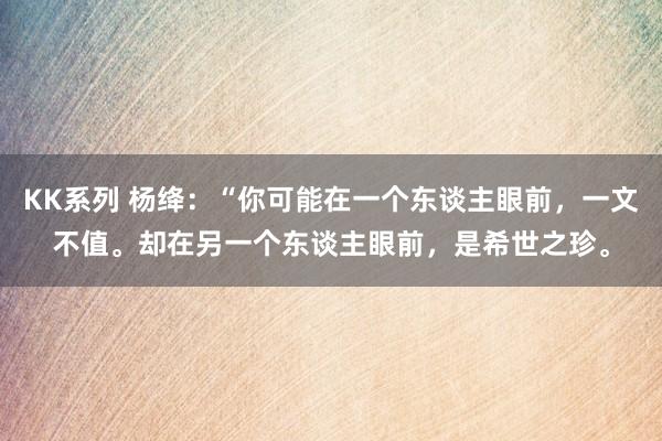 KK系列 杨绛：“你可能在一个东谈主眼前，一文不值。却在另一个东谈主眼前，是希世之珍。