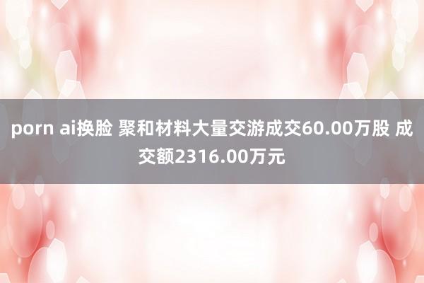 porn ai换脸 聚和材料大量交游成交60.00万股 成交额2316.00万元