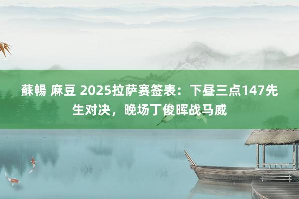 蘇暢 麻豆 2025拉萨赛签表：下昼三点147先生对决，晚场丁俊晖战马威