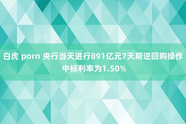 白虎 porn 央行当天进行891亿元7天期逆回购操作 中标利率为1.50%