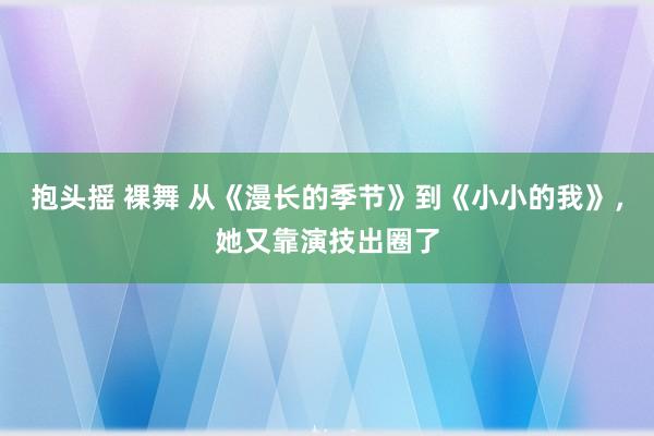 抱头摇 裸舞 从《漫长的季节》到《小小的我》，她又靠演技出圈了