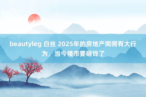 beautyleg 白丝 2025年的房地产阛阓有大行为，当今楼市要砸钱了