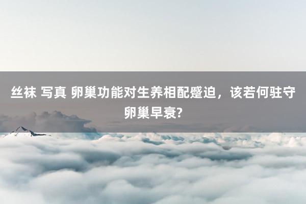 丝袜 写真 卵巢功能对生养相配蹙迫，该若何驻守卵巢早衰?